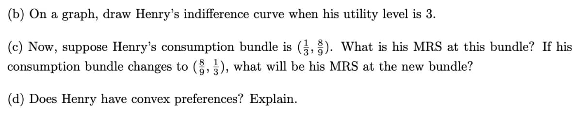(b) On a graph, draw Henry's indifference curve when his utility level is 3.
(c) Now, suppose Henry's consumption bundle is (,). What is his MRS at this bundle? If his
consumption bundle changes to (8,3), what will be his MRS at the new bundle?
(d) Does Henry have convex preferences? Explain.
