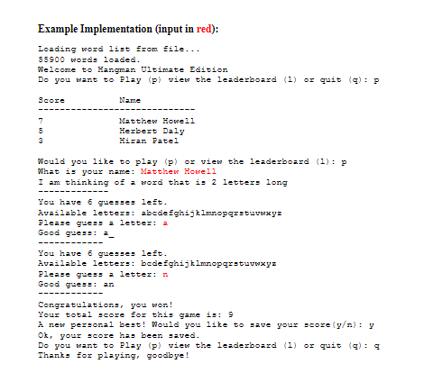 Example Implementation (input in red):
Loading word list from file...
55900 words loaded.
Welcome to Hangman Ultimate Edition
Do you want to Play (p) view the leaderboard (1) or quit (g): P
Score
Name
Matthew Howell
Herbert Daly
7
5
3
Hiran Patel
Would you like to play (p) or view the leaderboard (1): p
What is your name: Matthew Howell
I am thinking of a word that is 2 letters long
You have 6 guesses left.
Available letters: abcdefghijklmnopqrstuvwxyz
Please gues a letter: 2
Good guess: =
You have 6 guesses left.
Available letters: bcdefghijklmnopgrstuvxyz
Please gues a letter: n
Good guess: an
Congratulations, you won!
Your total score for this game is: 9
A new personal best! Would you like to save your score (y/n): y
Ok, your score has been saved.
Do you want to Play (p) view the leaderboard (1) or quit (q) : 4
Thanks for playing, goodbye!
