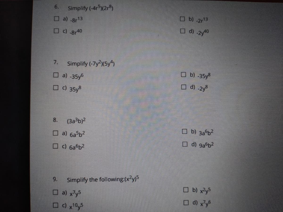6.
Simplify (-4r X2r)
a) 8r13
O b) 2r13
O d) 2y40
7.
Simplify (-7y(5y)
O b) 35y
O a) 35y
0 0 35y
O d) -2y
8.
(3a b
O b) 3a b
O a) 6a b?
O d) 9a b2
6a b2
9.
Simplify the following:(x²y)5
O b) xys
O d) x'y
O a) x'ys
