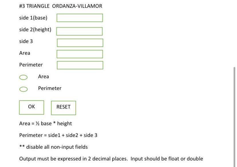 #3 TRIANGLE ORDANZA-VILLAMOR
side 1(base)
side 2(height)
side 3
Area
Perimeter
Area
Perimeter
OK
RESET
Area = ½ base * height
%3D
Perimeter = side1 + side2 + side 3
disable all non-input fields
Output must be expressed in 2 decimal places. Input should be float or double
