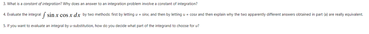 3. What is a constant of integration? Why does an answer to an integration problem involve a constant of integration?
4. Evaluate the integral sin x cos x dx by two methods: first by letting u = sinx, and then by letting u = cosx and then explain why the two apparently different answers obtained in part (a) are really equivalent.
5. If you want to evaluate an integral by u-substitution, how do you decide what part of the integrand to choose for u?
