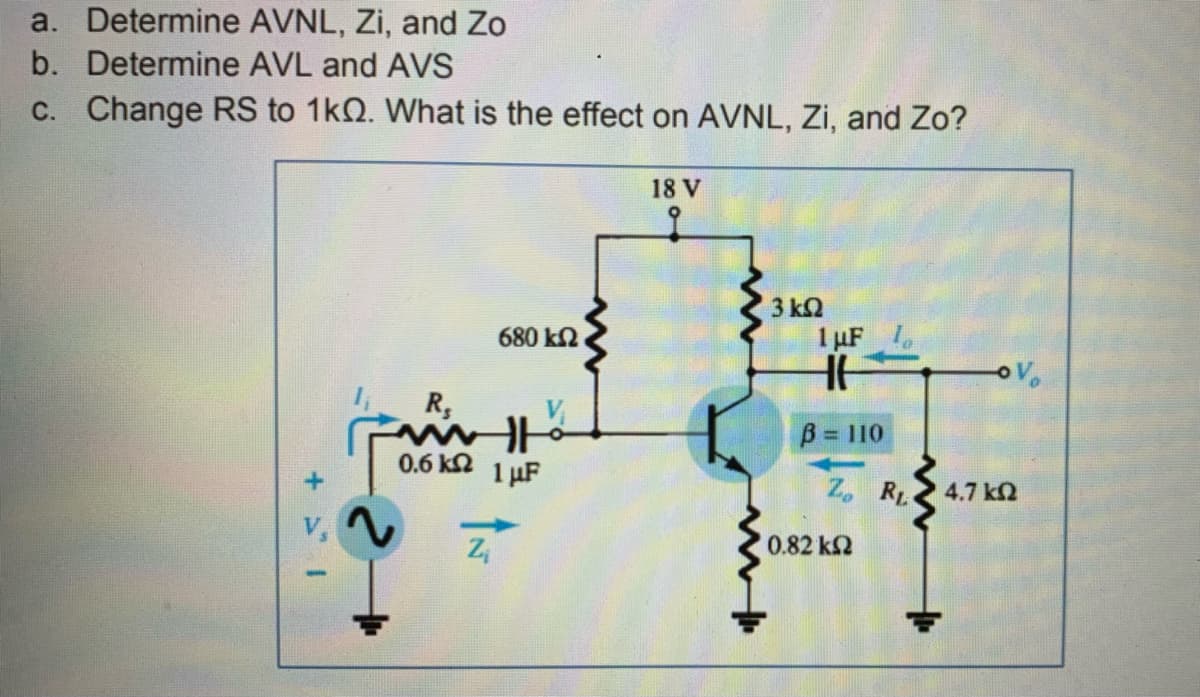 a. Determine AVNL, Zi, and Zo
b. Determine AVL and AVS
C. Change RS to 1kQ. What is the effect on AVNL, Zi, and Zo?
18 V
3 k2
680 k2
1 µF
R,
V
B 110
0.6 kn 1 µF
Z, RL.
4.7 k2
0.82 k2
