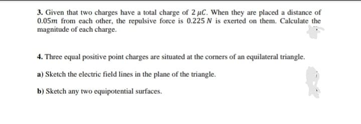 3. Given that two charges have a total charge of 2 µC. When they are placed a distance of
0.05m from each other, the repulsive force is 0.225 N is exerted on them. Calculate the
magnitude of each charge.
4. Three equal positive point charges are situated at the corners of an equilateral triangle.
a) Sketch the electric field lines in the plane of the triangle.
b) Sketch any two equipotential surfaces.
