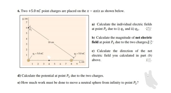 6. Two +5.0 nC point charges are placed on the x – axis as shown below.
y, cm
a) Calculate the individual electric fields
at point P2 due to i) q1 and ii) q2.
b) Calculate the magnitude of net electric
field at point P2 due to the two charges.[C
10 cm
3.
c) Calculate the direction of the net
9-5.0 nC
2= 5.0 nC
electric field you calculated in part (b)
above.
X, cm
3
4.
8
d) Calculate the potential at point P2 due to the two charges.
e) How much work must be done to move a neutral sphere from infinity to point P2?
