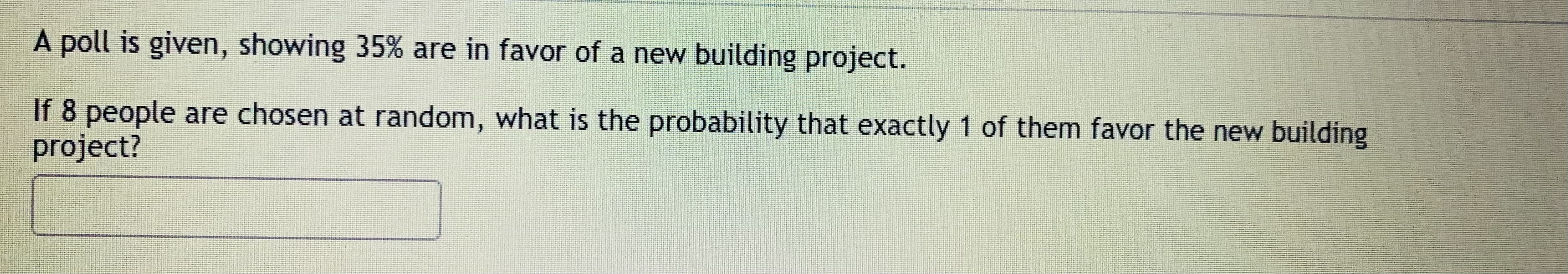 poll is given, showing 35% are in favor of a new building project.
8 people are chosen at random, what is the probability that exactly 1 of them favor the new building
ојect?
