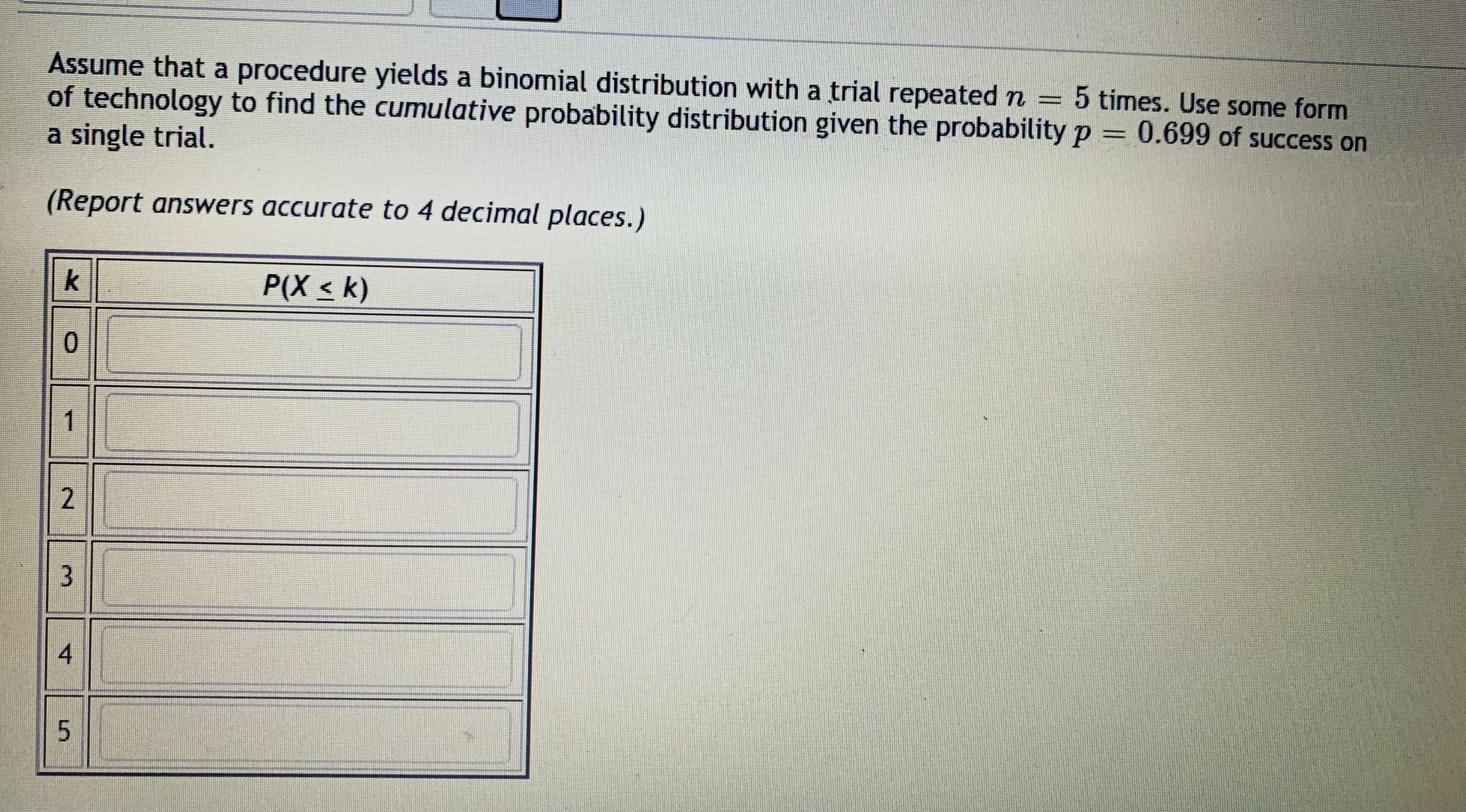 Assume that a procedure yields a binomial distribution with a trial repeated n = 5 times. Use some form
of technology to find the cumulative probability distribution given the probability p = 0.699 of success on
a single trial.
