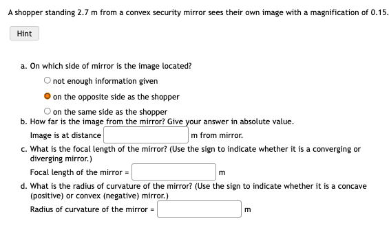 A shopper standing 2.7 m from a convex security mirror sees their own image with a magnification of 0.15.
Hint
a. On which side of mirror is the image located?
O not enough information given
on the opposite side as the shopper
on the same side as the shopper
b. How far is the image from the mirror? Give your answer in absolute value.
Image is at distance
m from mirror.
c. What is the focal length of the mirror? (Use the sign to indicate whether it is a converging or
diverging mirror.)
Focal length of the mirror =
m
d. What is the radius of curvature of the mirror? (Use the sign to indicate whether it is a concave
(positive) or convex (negative) mirror.)
Radius of curvature of the mirror =
m