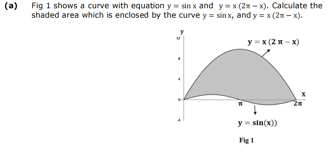 (a)
Fig 1 shows a curve with equation y = sin x and y = x (2π - x). Calculate the
shaded area which is enclosed by the curve y = sinx, and y = x (2π − x).
y
12
0
-4
π
y = x (2π - x)
y = sin(x))
Fig 1
X
2π