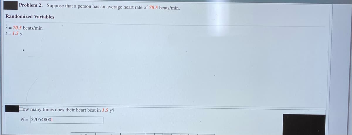 Problem 2: Suppose that a person has an average heart rate of 70.5 beats/min.
Randomized Variables
r = 70.5 beats/min
t = 1.5 y
How many times does their heart beat in 1.5 y?
N= 370548001
