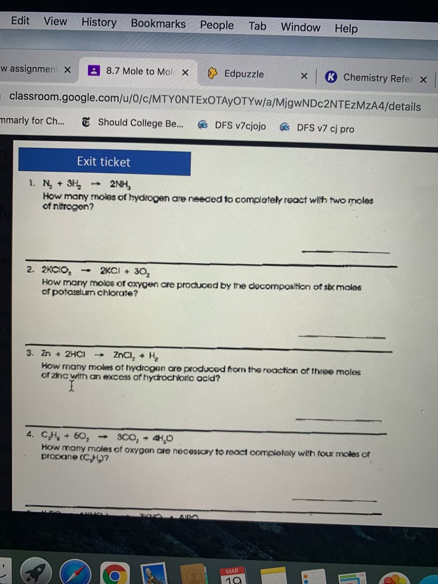 Edit
View
History
Bookmarks
People
Tab
Window Help
w assignment x
8.7 Mole to Mol X
Edpuzzle
K Chemistry Refer x
classroom.google.com/u/0/c/MTYONTEXOTAYOTYW/a/MjgwNDc2NTEZMzA4/details
mmarly for Ch...
E Should College Be...
s DFS v7cjojo
s DFS v7 cj pro
Exit ticket
1. N +3H
How many moles of hydrogen are needed to completely react with two moles
of ntrogen?
2NH,
2KCI + 30,
2. 2KCIO, -
How many moles of oxygen are produced by the decomposition of six moles
of potassium chlorate?
ZNCI, + H
3. Zn + 2HCI
How many moles of hydrogen are produçed from the reaction of three moles
of znc with an excess of hydrochloric acid?
4. CH, + 50, 3C0, 4H,0
How many moles of oxygen are necessary to react completely with tour moles of
propane (CHI?
OKNO AIRO
MAR
