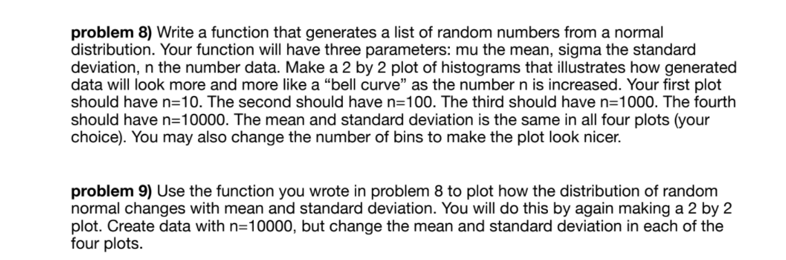 problem 8) Write a function that generates a list of random numbers from a normal
distribution. Your function will have three parameters: mu the mean, sigma the standard
deviation, n the number data. Make a 2 by 2 plot of histograms that illustrates how generated
data will look more and more like a "bell curve" as the number n is increased. Your first plot
should have n=10. The second should have n=100. The third should have n=1000. The fourth
should have n=10000. The mean and standard deviation is the same in all four plots (your
choice). You may also change the number of bins to make the plot look nicer.
problem 9) Use the function you wrote in problem 8 to plot how the distribution of random
normal changes with mean and standard deviation. You will do this by again making a 2 by 2
plot. Create data with n=10000, but change the mean and standard deviation in each of the
four plots.
