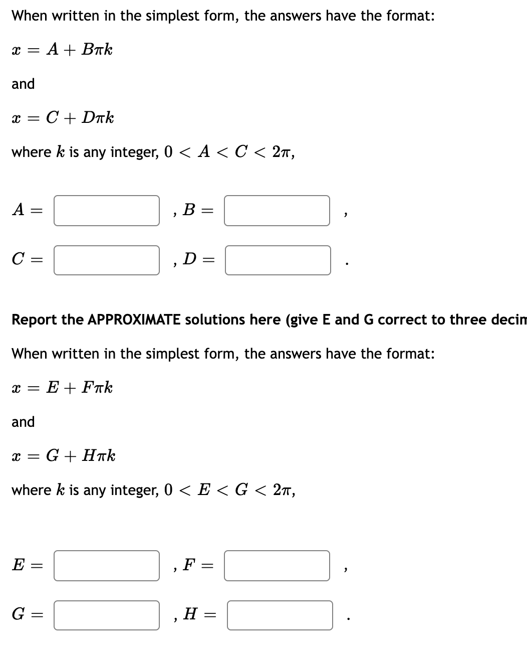 When written in the simplest form, the answers have the format:
Аl Втk
and
C + Drk
where k is any integer, 0 < A < C < 2ñ,
А
В -
C =
D =
Report the APPROXIMATE solutions here (give
and G correct to three decim
When written in the simplest form, the answers have the format:
x = E + Fak
and
x = G + HTk
where k is any integer, 0 < E < G < 2n,
E:
F =
G:
H
||
