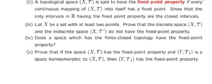 (ii) A topological space (X, T) is said to have the fixed point property if every
continuous mapping of (X, T) into itself has a fixed point. Show that the
only intervals in R having the fixed point property are the closed intervals.
(iii) Let X be a set with at least two points. Prove that the discrete space (X, T)
and the indiscrete space (X, T') do not have the fixed-point property.
(iv) Does a space which has the finite-closed topology have the fixed-point
property?
(v) Prove that if the space (X, T) has the fixed-point property and (Y, T1) is a
space homeomorphic to (X, T), then (Y.T1) has the fixed-point property.

