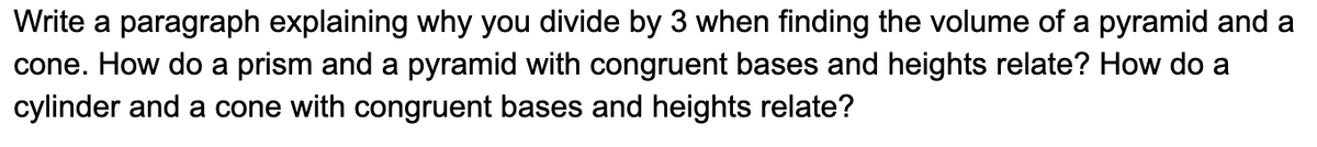 Write a paragraph explaining why you divide by 3 when finding the volume of a pyramid and a
cone. How do a prism and a pyramid with congruent bases and heights relate? How do a
cylinder and a cone with congruent bases and heights relate?
