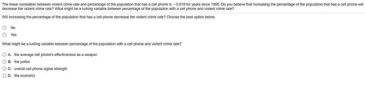 The linear correlation between violent crime rate and percentage of the population that has a cell phone is - 0.918 for years since 1995. Do you believe that increasing the percentage of the population that has a cell phone will
decrease the violent crime rate? What might be a lurking variable between percentage of the population with a cell phone and violent crime rate?
Will increasing the percentage of the population that has a cell phone decrease the violent crime rate? Choose the best option below.
No
Yes
What might be a lurking variable between percentage of the population with a cell phone and violent crime rate?
O A. the average cell phone's effectiveness as a weapon
O B. the police
O C. overall cell phone signal strength
O D. the economy
