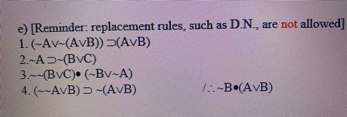 e) [Reminder: replacement rules, such as
1. (~Av~(AvB)) >(AvB)
2~AD-(BvC)
3.~~(BvC)• (~Bv~A)
4. (~~AvB) Ɔ ~(AvB)
D.N, are not allowed]
/-B•(AvB)
