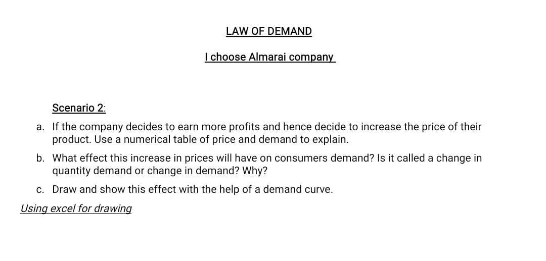LAW OF DEMAND
I choose Almarai company
Scenario 2:
a. If the company decides to earn more profits and hence decide to increase the price of their
product. Use a numerical table of price and demand to explain.
b. What effect this increase in prices will have on consumers demand? Is it called a change in
quantity demand or change in demand? Why?
c. Draw and show this effect with the help of a demand curve.
Using excel for drawing
