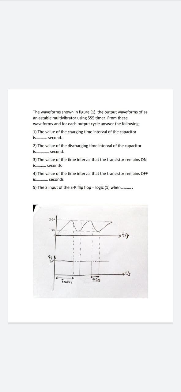 The waveforms shown in figure (1) the output waveforms of as
an astable multivibrator using 555 timer. From these
waveforms and for each output cycle answer the following:
1) The value of the charging time interval of the capacitor
is. . second.
2) The value of the discharging time interval of the capacitor
is. . second.
3) The value of the time interval that the transistor remains ON
is. . seconds
4) The value of the time interval that the transistor remains OFF
is. . seconds
5) The S input of the S-R flip flop = logic (1) when. .
3.3v
No A
44545
Foorus
