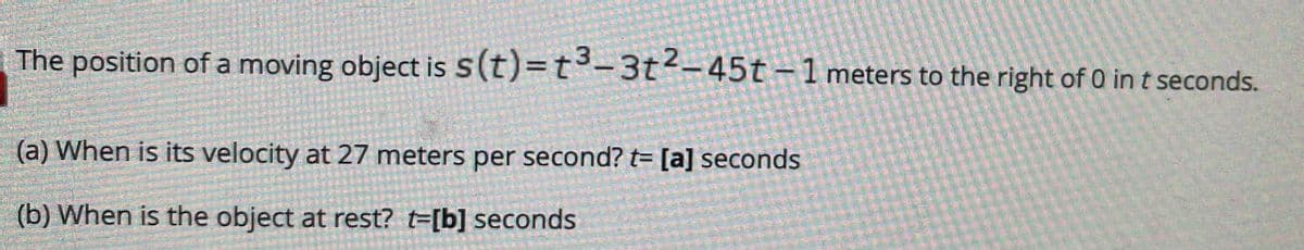 The position of a moving object is S(t)=t°-3t-45t-1 meters to the right of 0 in t seconds.
(a) When is its velocity at 27 meters per second? t= [a] seconds
(b) When is the object at rest? t=[b] seconds
