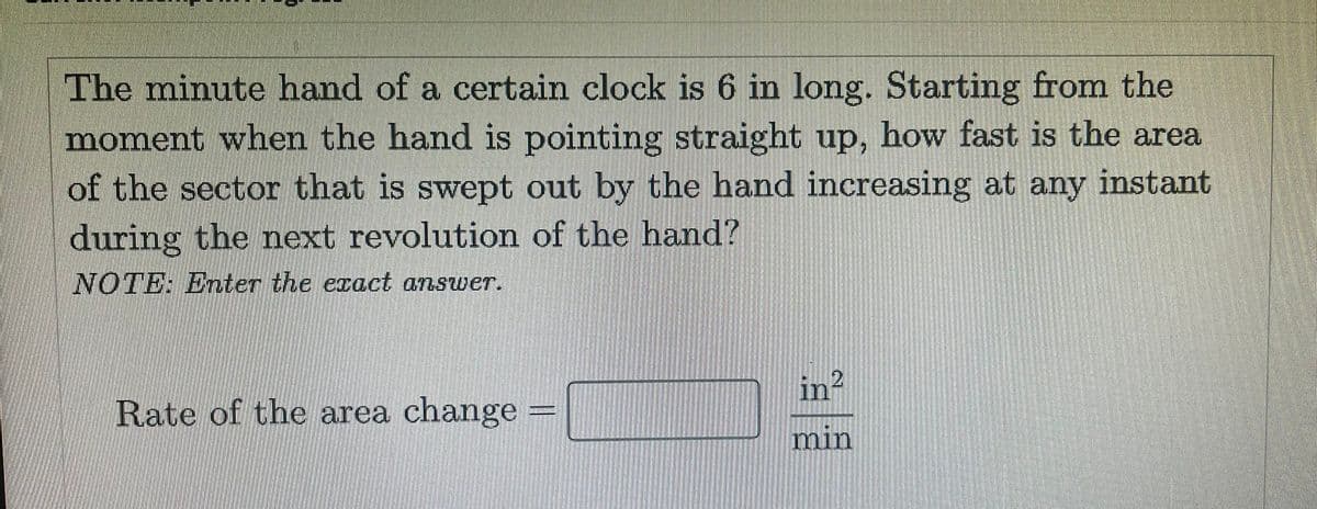The minute hand of a certain clock is 6 in long. Starting from the
moment when the hand is pointing straight up, how fast is the area
of the sector that is swept out by the hand increasing at any instant
during the next revolution of the hand?
NOTE: Enter the exact answer.
in²
Rate of the area change
min