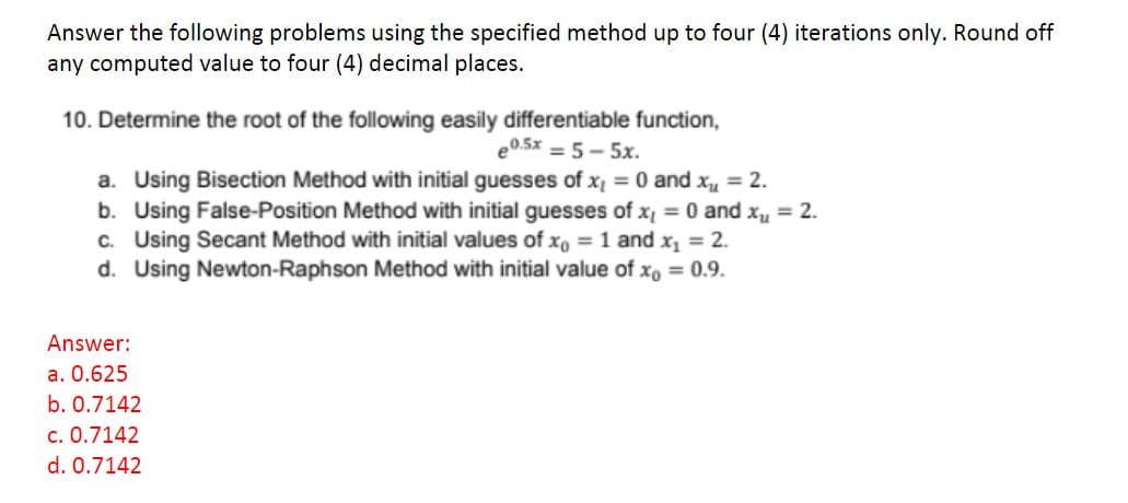 Answer the following problems using the specified method up to four (4) iterations only. Round off
any computed value to four (4) decimal places.
10. Determine the root of the following easily differentiable function,
e0.5x = 5-5x.
a. Using Bisection Method with initial guesses of x₁ = 0 and x₁ = 2.
b. Using False-Position Method with initial guesses of x = 0 and x₁ = 2.
c. Using Secant Method with initial values of xo = 1 and x₁ = 2.
d. Using Newton-Raphson Method with initial value of x = 0.9.
Answer:
a. 0.625
b. 0.7142
c. 0.7142
d. 0.7142