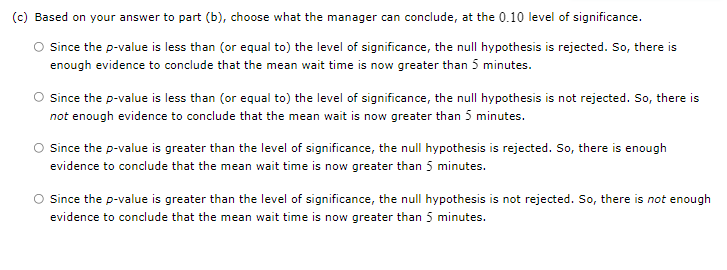 (c) Based on your answer to part (b), choose what the manager can conclude, at the 0.10 level of significance.
O Since the p-value is less than (or equal to) the level of significance, the null hypothesis is rejected. So, there is
enough evidence to conclude that the mean wait time is now greater than 5 minutes.
Since the p-value is less than (or equal to) the level of significance, the null hypothesis is not rejected. So, there is
not enough evidence to conclude that the mean wait is now greater than 5 minutes.
O since the p-value is greater than the level of significance, the null hypothesis is rejected. So, there is enough
evidence to conclude that the mean wait time is now greater than 5 minutes.
O Since the p-value is greater than the level of significance, the null hypothesis is not rejected. So, there is not enough
evidence to conclude that the mean wait time is now greater than 5 minutes.

