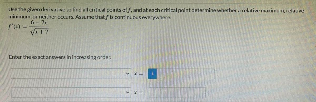 Use the given derivative to find all critical points off, and at each critical point determine whether a relative maximum, relative
minimum, or neither occurs. Assume that f is continuous everywhere.
6-7x
f'(x) =
√x+7
Enter the exact answers in increasing order.
X =
X =
>
V