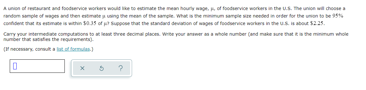 A union of restaurant and foodservice workers would like to estimate the mean hourly wage, u, of foodservice workers in the U.S. The union will choose a
random sample of wages and then estimate u using the mean of the sample. What is the minimum sample size needed in order for the union to be 95%
confident that its estimate is within $0.35 of u? Suppose that the standard deviation of wages of foodservice workers in the U.S. is about $2.25.
Carry your intermediate computations to at least three decimal places. Write your answer as a whole number (and make sure that it is the minimum whole
number that satisfies the requirements).
(If necessary, consult a list of formulas.)
