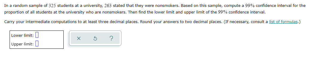 In a random sample of 325 students at a university, 263 stated that they were nonsmokers. Based on this sample, compute a 99% confidence interval for the
proportion of all students at the university who are nonsmokers. Then find the lower limit and upper limit of the 99% confidence interval.
Carry your intermediate computations to at least three decimal places. Round your answers to two decimal places. (If necessary, consult a list of formulas.)
Lower limit: ||
Upper limit:
