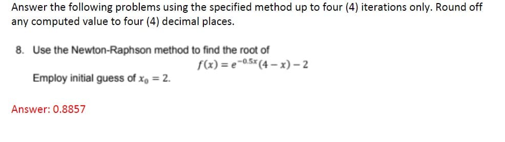 Answer the following problems using the specified method up to four (4) iterations only. Round off
any computed value to four (4) decimal places.
8. Use the Newton-Raphson method to find the root of
f(x)=e-0.5x (4-x) - 2
Employ initial guess of x = 2.
Answer: 0.8857