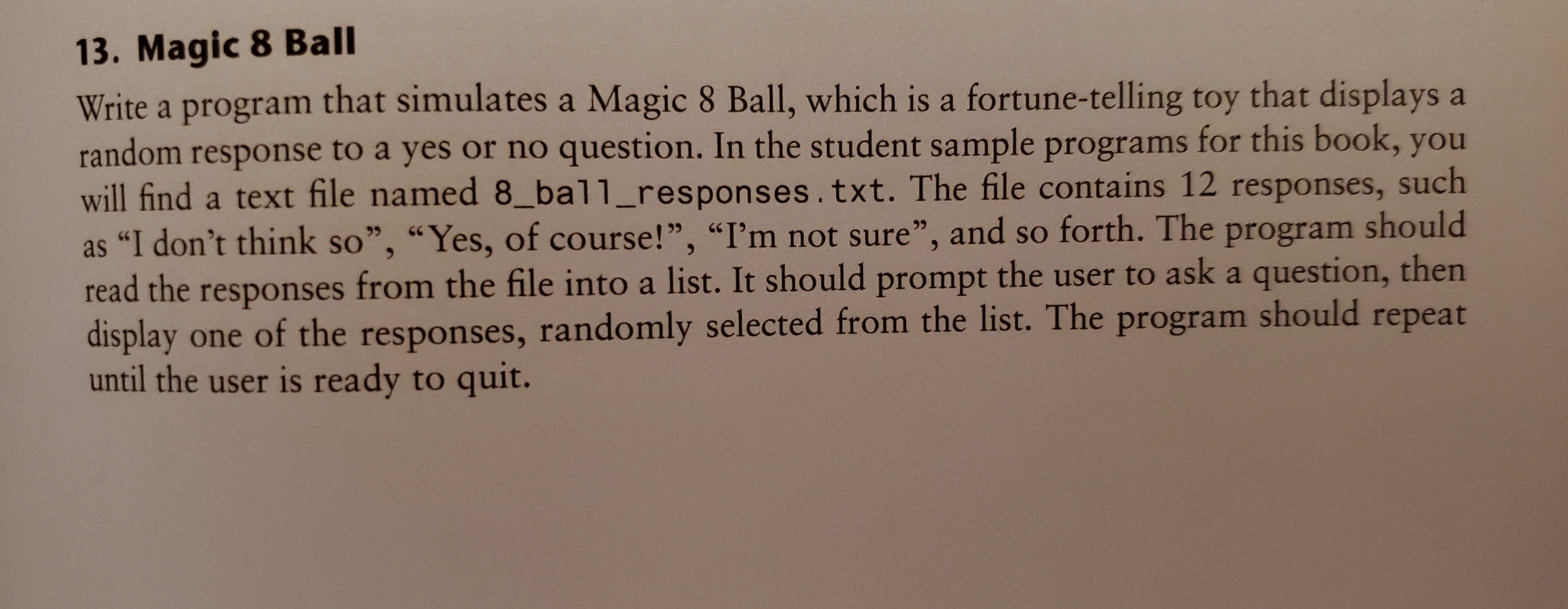 13. Magic 8 Ball
Write a program that simulates a Magic 8 Ball, which is a fortune-telling toy that displays a
random response to a yes or no question. In the student sample programs for this book, you
will find a text file named 8_ball_responses.txt. The file contains 12 responses,
as "I don't think so", "Yes, of course!", "I'm not sure", and so forth. The program should
read the responses from the file into a list. It should prompt the user to ask a question, then
display one of the responses, randomly selected from the list. The program should repeat
until the user is ready to quit.
such
99
