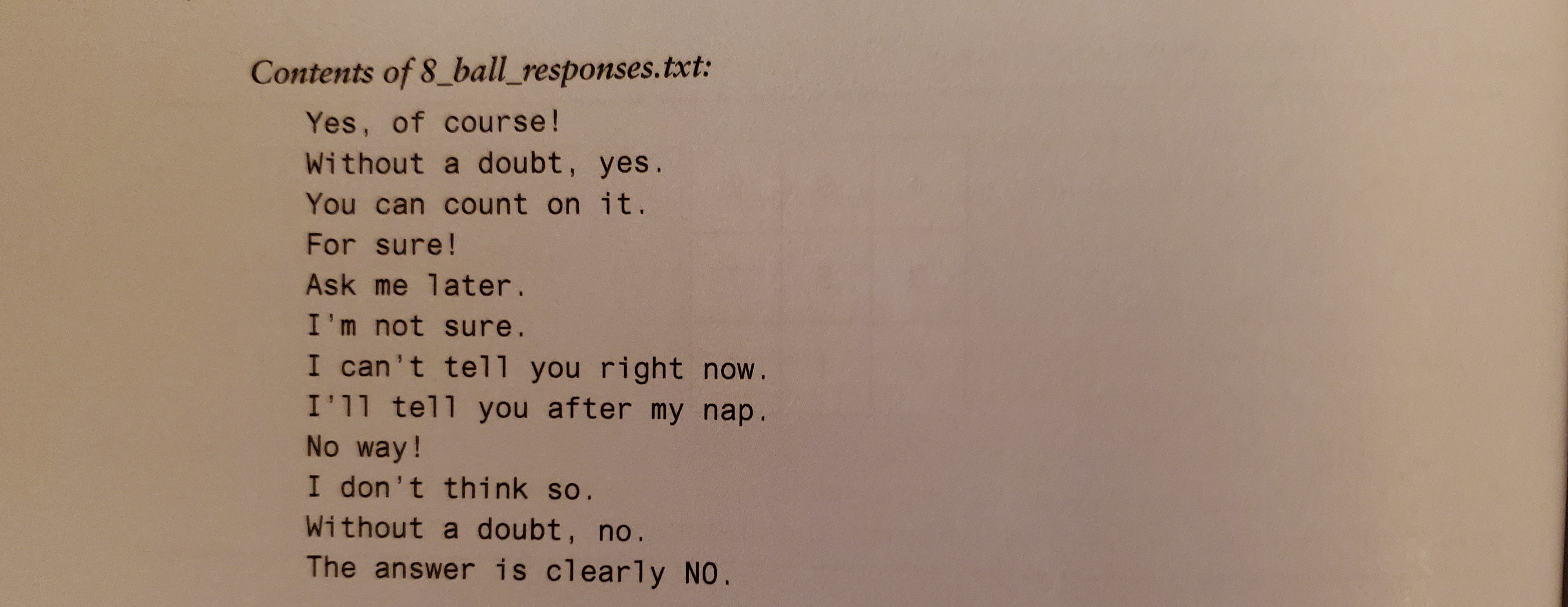 Contents of 8_ball_responses.txt:
Yes, of course!
Without a doubt, yes.
You can count on it.
For sure!
Ask me later.
I'm not sure.
I can't tell you right now.
I'll tell you after my nap.
No way!
I don't think so.
Without a doubt, no.
The answer is clearly NO.
