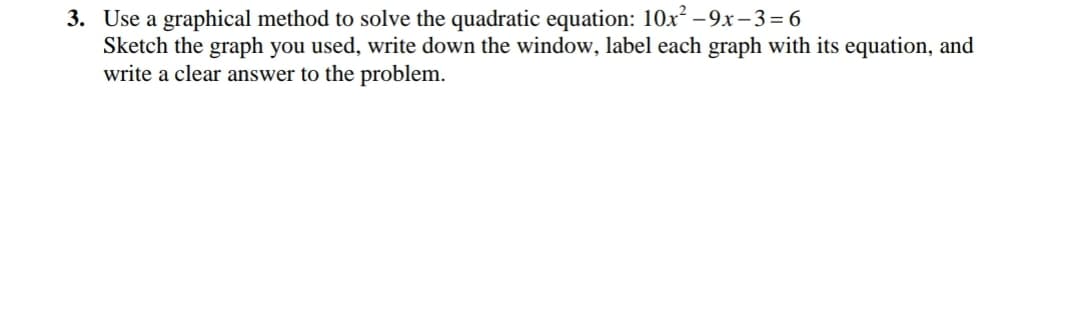 3. Use a graphical method to solve the quadratic equation: 10x² - 9x– 3=6
Sketch the graph you used, write down the window, label each graph with its equation, and
write a clear answer to the problem.
