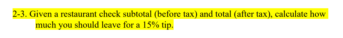 2-3. Given a restaurant check subtotal (before tax) and total (after tax), calculate how
much you should leave for a 15% tip.
