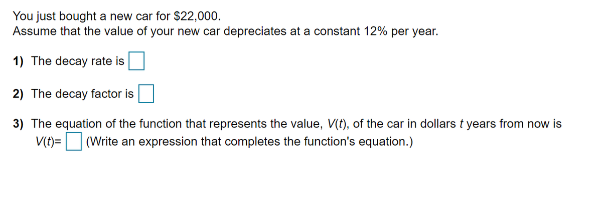 You just bought a new car for $22,000.
Assume that the value of your new car depreciates at a constant 12% per year.
1) The decay rate is
2) The decay factor is
3) The equation of the function that represents the value, V(t), of the car in dollars t years from now is
V(t)= (Write an expression that completes the function's equation.)
