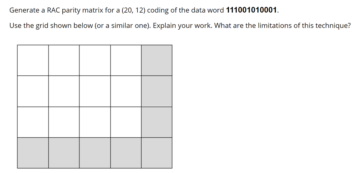 Generate a RAC parity matrix for a (20, 12) coding of the data word 111001010001.
Use the grid shown below (or a similar one). Explain your work. What are the limitations of this technique?
