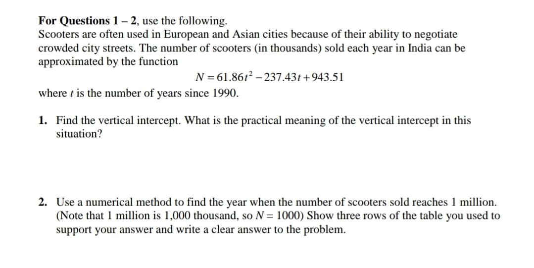 For Questions 1– 2, use the following.
Scooters are often used in European and Asian cities because of their ability to negotiate
crowded city streets. The number of scooters (in thousands) sold each year in India can be
approximated by the function
N = 61.86t? – 237.43t+943.51
where t is the number of years since 1990.
1. Find the vertical intercept. What is the practical meaning of the vertical intercept in this
situation?
2. Use a numerical method to find the year when the number of scooters sold reaches 1 million.
(Note that 1 million is 1,000 thousand, so N = 1000) Show three rows of the table you used to
support your answer and write a clear answer to the problem.
