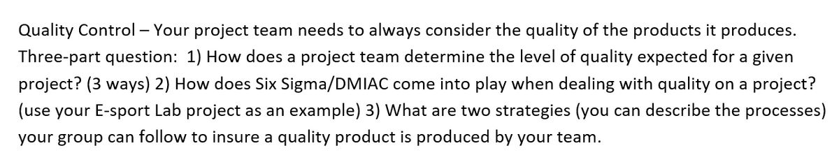Quality Control – Your project team needs to always consider the quality of the products it produces.
Three-part question: 1) How does a project team determine the level of quality expected for a given
project? (3 ways) 2) How does Six Sigma/DMIAC come into play when dealing with quality on a project?
(use your E-sport Lab project as an example) 3) What are two strategies (you can describe the processes)
your group can follow to insure a quality product is produced by your team.
