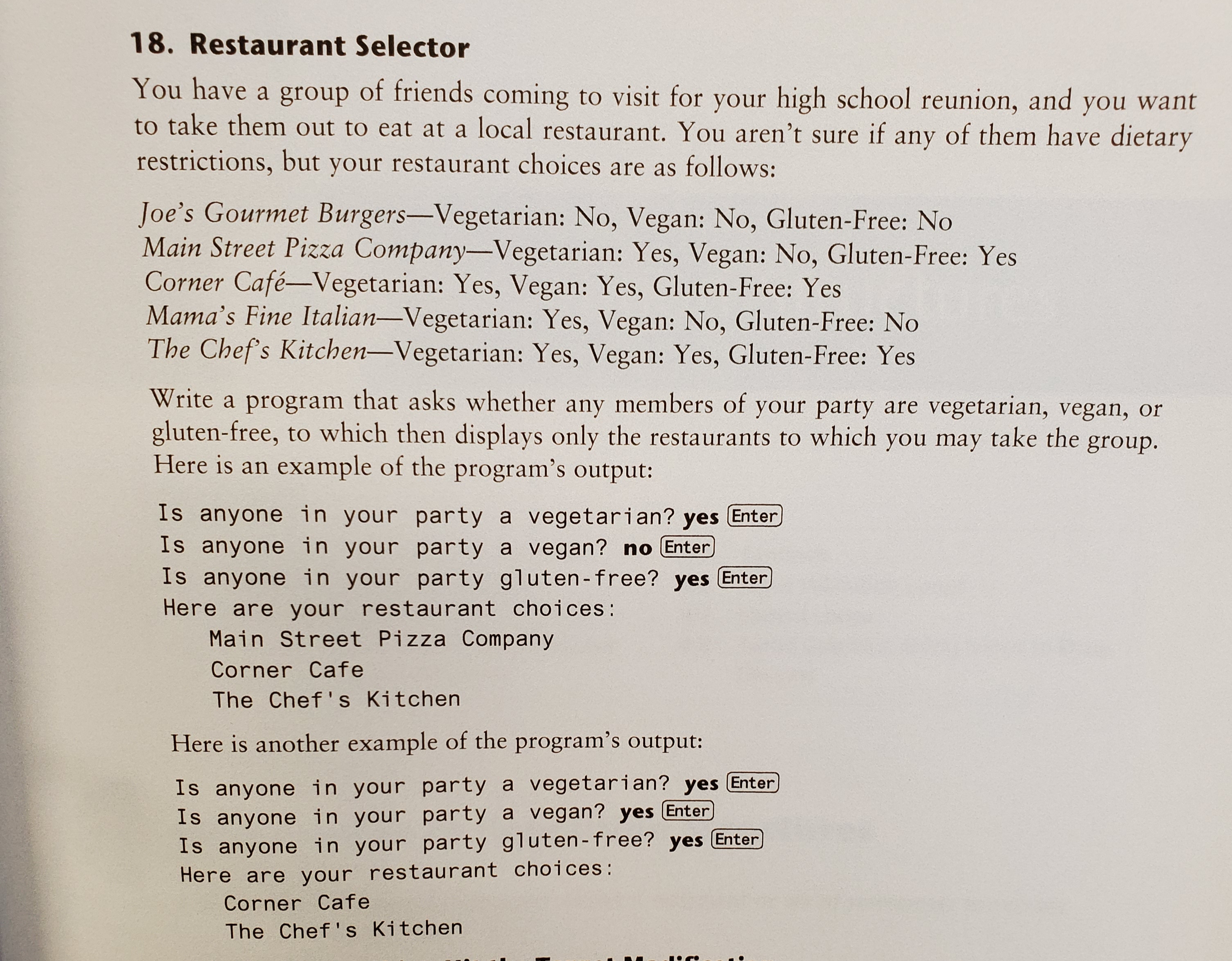 18. Restaurant Selector
You have a group of friends coming to visit for your high school reunion, and you want
to take them out to eat at a local restaurant. You aren't sure if any of them have dietary
restrictions, but your restaurant choices are as follows:
Joe's Gourmet Burgers-Vegetarian: No, Vegan: No, Gluten-Free: No
Main Street Pizza Company-Vegetarian: Yes, Vegan: No, Gluten-Free: Yes
Corner Café-Vegetarian: Yes, Vegan: Yes, Gluten-Free: Yes
Mama's Fine Italian-Vegetarian: Yes, Vegan: No, Gluten-Free: No
The Chef's Kitchen-Vegetarian: Yes, Vegan: Yes, Gluten-Free: Yes
Write a program that asks whether any members of your party are vegetarian, vegan, or
gluten-free, to which then displays only the restaurants to which you may take the group.
Here is an example of the program's output:
Is anyone in your party a vegetarian? yes Enter
Is anyone in your party a vegan? no Enter
Is anyone in your party gluten-free? yes Enter
Here are your restaurant choices:
Main Street Pizza Company
Corner Cafe
The Chef's Kitchen
Here is another example of the program's output:
Is anyone in your party a vegetarian? yes Enter
Is anyone in your party a vegan? yes Enter
Is anyone in your party gluten-free? yes Enter
Here are your restaurant choices:
Corner Cafe
The Chef's Kitchen
