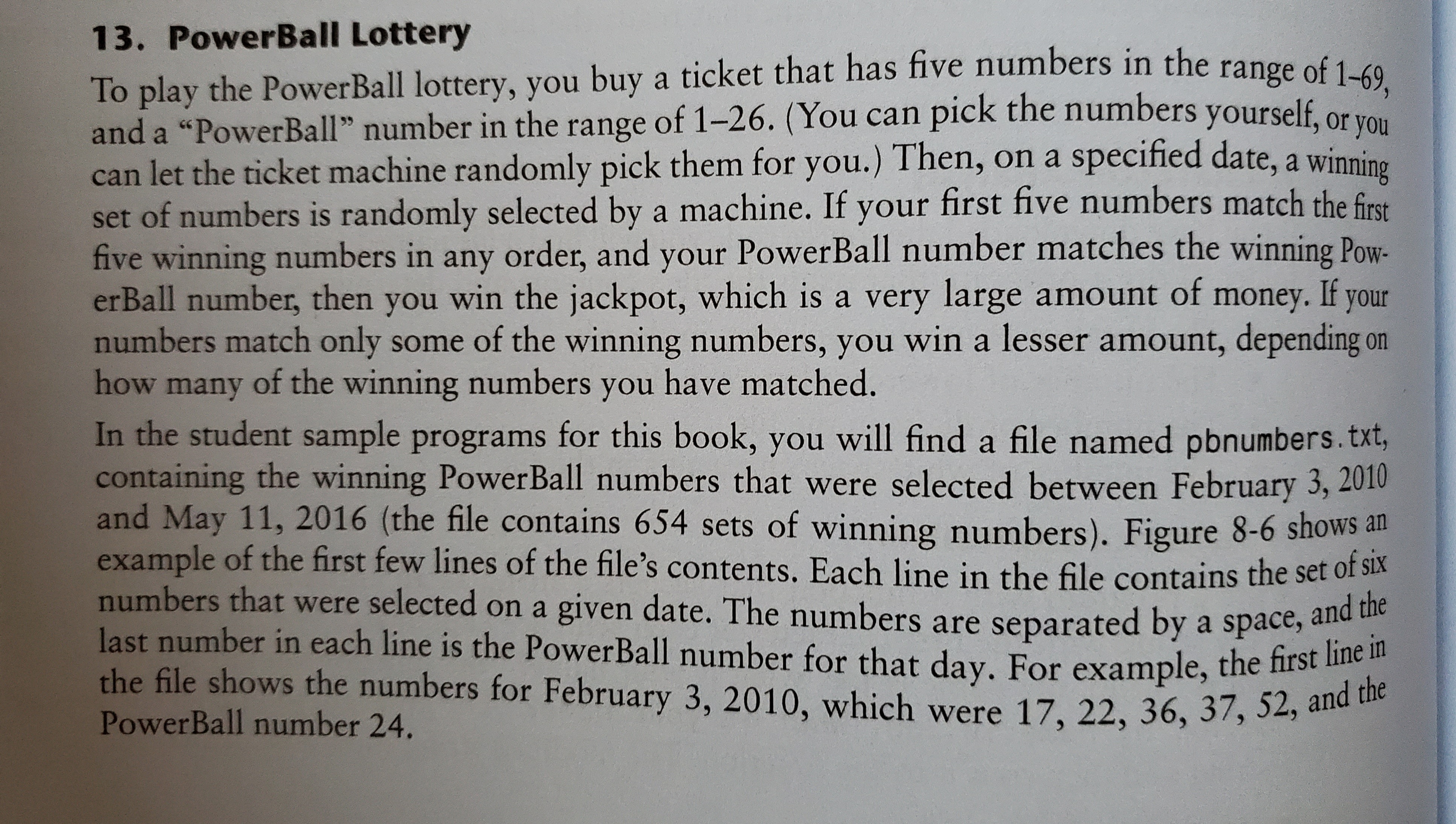 13. PowerBall Lottery
To play the PowerBall lottery, you buy a ticket that has five numbers in the range of 1. co
and a "PowerBall" number in the range of 1-26. (You can pick the numbers yourself, or
can let the ticket machine randomly pick them for you.) Then, on a specified date, a
set of numbers is randomly selected by a machine. If your first five numbers match the first
five winning numbers in any order, and your PowerBall number matches the winning Pow-
erBall number, then you win the jackpot, which is a very large amount of money. If your
numbers match only some of the winning numbers, you win a lesser amount, depending on
how many of the winning numbers you have matched.
In the student sample programs for this book, you will find a file named pbnumbers.txt,
containing the winning PowerBall numbers that were selected between February 3, 2010
and May 11, 2016 (the file contains 654 sets of winning numbers). Figure 8-6 shows an
example of the first few lines of the file's contents. Each line in the file contains the set of sla
numbers that were selected on a given date. The numbers are separated by a space, and
last number in each line is the PowerBall number for that day, For example, the first liie
winning
the file shows the numbers for February 3, 2010, which were 17, 22, 36, 37, 52, and the
PowerBall number 24.
