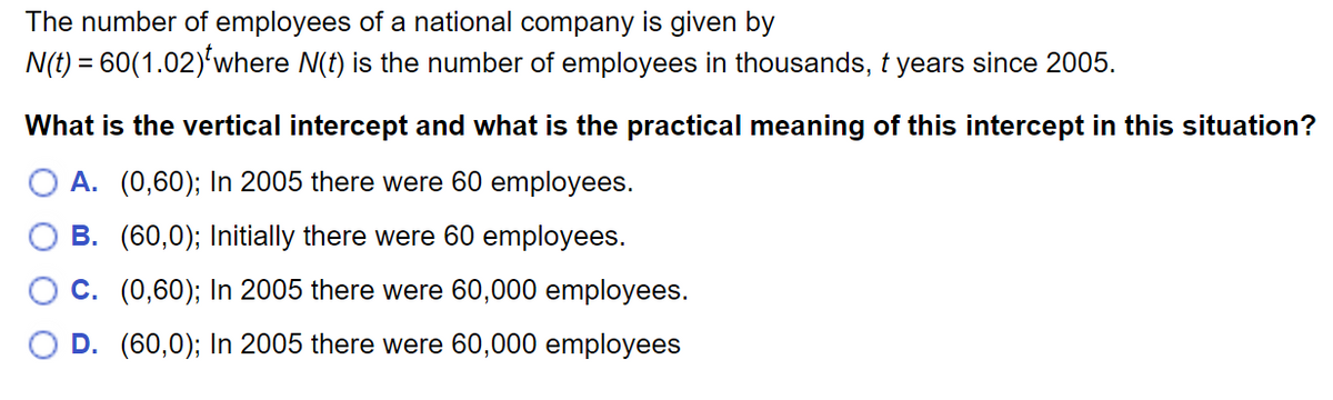 The number of employees of a national company is given by
N(t) = 60(1.02)'where N(t) is the number of employees in thousands, t years since 2005.
What is the vertical intercept and what is the practical meaning of this intercept in this situation?
A. (0,60); In 2005 there were 60 employees.
B. (60,0); Initially there were 60 employees.
C. (0,60); In 2005 there were 60,000 employees.
D. (60,0); In 2005 there were 60,000 employees
