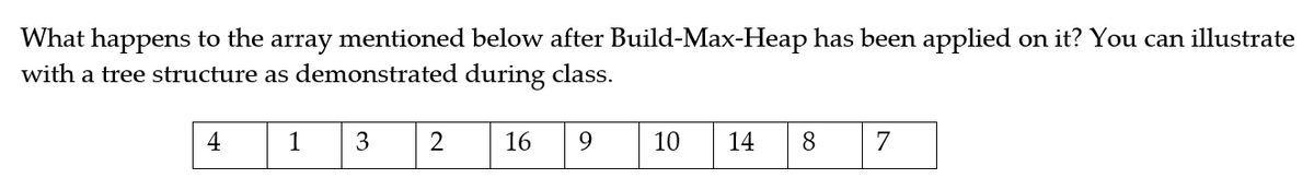 What happens to the array mentioned below after Build-Max-Heap has been applied on it? You can illustrate
with a tree structure as demonstrated during class.
4
1
3
16
9.
10
14
8.
7
