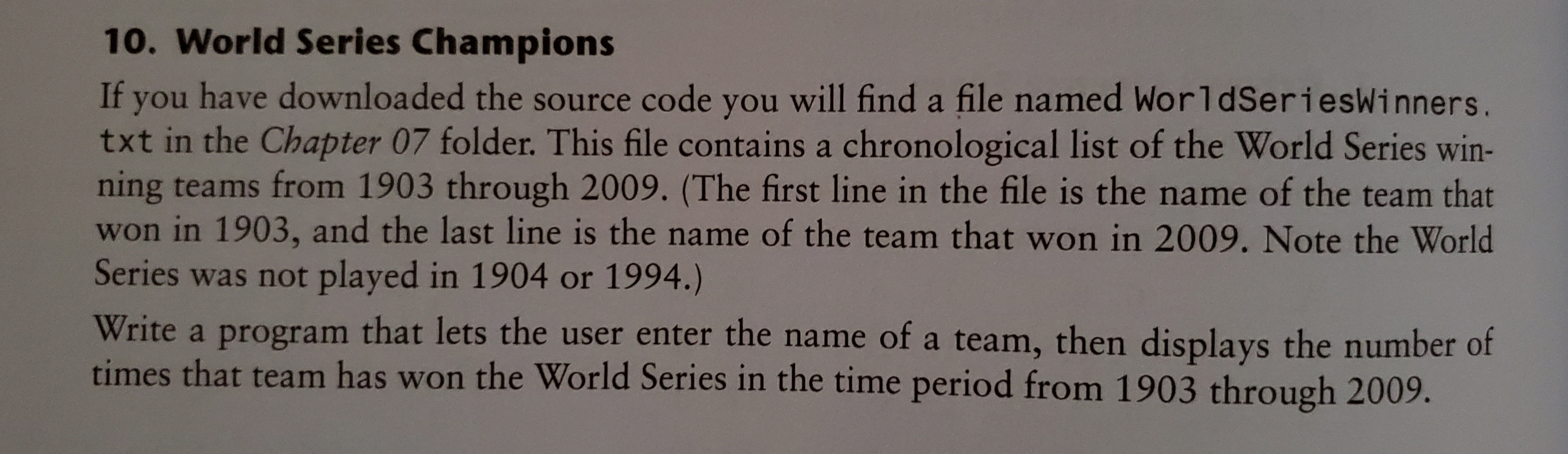 10. World Series Champions
If you have downloaded the source code you will find a file named WorldSeriesWinners.
txt in the Chapter 07 folder. This file contains a chronological list of the World Series win-
ning teams from 1903 through 2009. (The first line in the file is the name of the team that
won in 1903, and the last line is the name of the team that won in 2009. Note the World
Series was not played in 1904 or 1994.)
Write a program that lets the user enter the name of a team, then displays the number of
times that team has won the World Series in the time period from 1903 through 2009.
