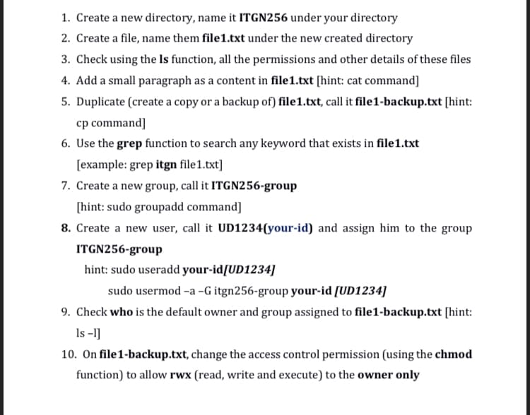 1. Create a new directory, name it ITGN256 under your directory
2. Create a file, name them file1.txt under the new created directory
3. Check using the Is function, all the permissions and other details of these files
4. Add a small paragraph as a content in file1.txt [hint: cat command]
5. Duplicate (create a copy or a backup of) file1.txt, call it file1-backup.txt [hint:
cp command]
6. Use the grep function to search any keyword that exists in file1.txt
[example: grep itgn file1.txt]
7. Create a new group, call it ITGN256-group
[hint: sudo groupadd command]
8. Create a new user, call it UD1234(your-id) and assign him to the group
ITGN256-group
hint: sudo useradd your-id/UD1234]
sudo usermod -a -G itgn256-group your-id [UD1234]
9. Check who is the default owner and group assigned to file1-backup.txt [hint:
Is -1]
10. On file1-backup.txt, change the access control permission (using the chmod
function) to allow rwx (read, write and execute) to the owner only
