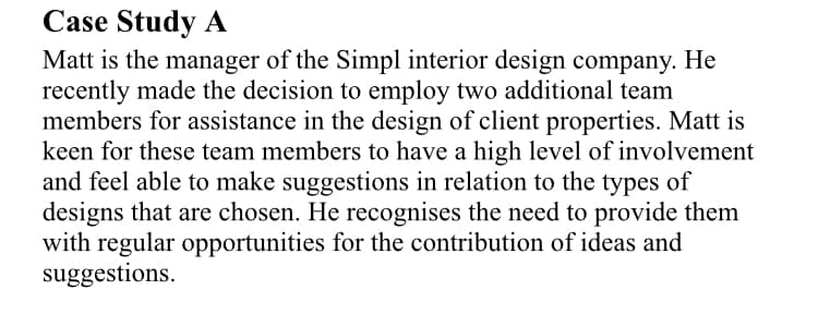 Case Study A
Matt is the manager of the Simpl interior design company. He
recently made the decision to employ two additional team
members for assistance in the design of client properties. Matt is
keen for these team members to have a high level of involvement
and feel able to make suggestions in relation to the types of
designs that are chosen. He recognises the need to provide them
with regular opportunities for the contribution of ideas and
suggestions.
