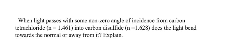 When light passes with some non-zero angle of incidence from carbon
tetrachloride (n = 1.461) into carbon disulfide (n=1.628) does the light bend
towards the normal or away from it? Explain.
