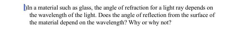 DIn a material such as glass, the angle of refraction for a light ray depends on
the wavelength of the light. Does the angle of reflection from the surface of
the material depend on the wavelength? Why or why not?
