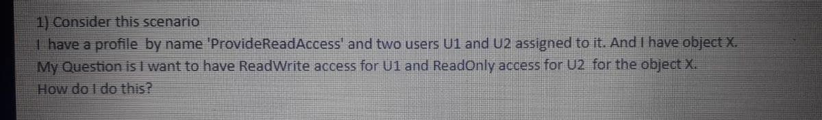 1) Consider this scenario
I have a profile by name 'ProvideReadAccess' and two users U1 and U2 assigned to it. And I have object X.
My Question is I want to have ReadWrite access for U1 and ReadOnly access for U2 for the object X.
How do I do this?
