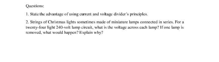 Questions:
1. State the advantage of using current and voltage divider's principles.
2. Strings of Christmas lights sometimes made of miniature lamps connected in series. For a
twenty-four light 240-volt lamp circuit, what is the voltage across cach lamp? If one lamp is
removed, what would happen? Explain why?
