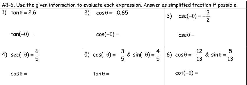 #1-6, Use the given information to evaluate each expression. Answer as simplified fraction if possible.
1) tane = 2.6
2) cos0 = -0.65
3) csc(-0) = -
2
tan(-0) =
cos(-0) =
csce =
6.
4) sec(-0) =
3
& sin(-0) =
4
6) cose =
12
& sin0 =
13
5
5) cos(-0)
13
cos 0 =
tane =
cot(-0) =
%3D
%3D
